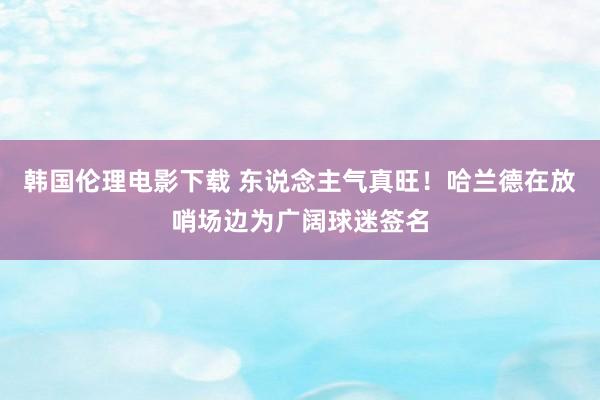 韩国伦理电影下载 东说念主气真旺！哈兰德在放哨场边为广阔球迷签名