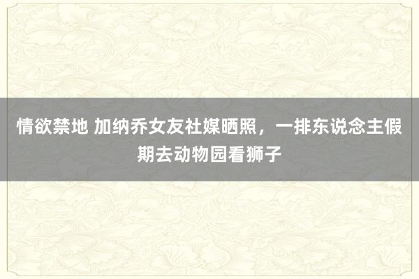 情欲禁地 加纳乔女友社媒晒照，一排东说念主假期去动物园看狮子