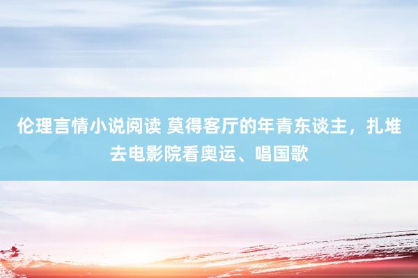 伦理言情小说阅读 莫得客厅的年青东谈主，扎堆去电影院看奥运、唱国歌