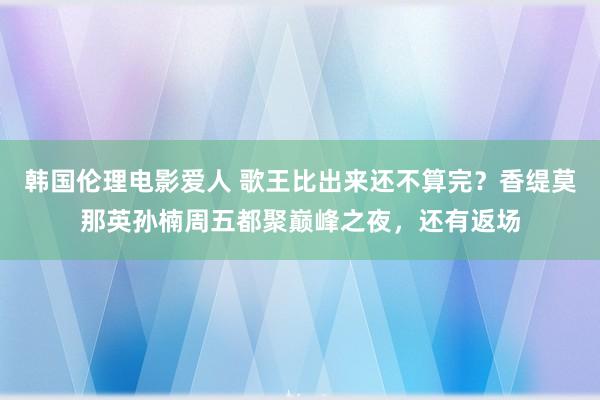 韩国伦理电影爱人 歌王比出来还不算完？香缇莫那英孙楠周五都聚巅峰之夜，还有返场