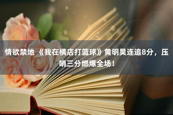 情欲禁地 《我在横店打篮球》黄明昊连追8分，压哨三分燃爆全场！