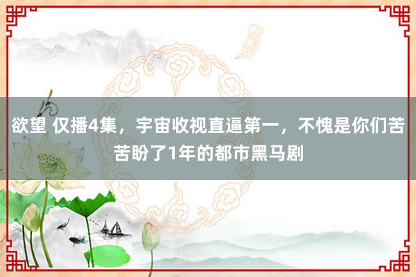 欲望 仅播4集，宇宙收视直逼第一，不愧是你们苦苦盼了1年的都市黑马剧