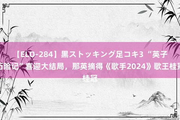 【ELO-284】黒ストッキング足コキ3 “英子历险记”喜迎大结局，那英摘得《歌手2024》歌王桂冠