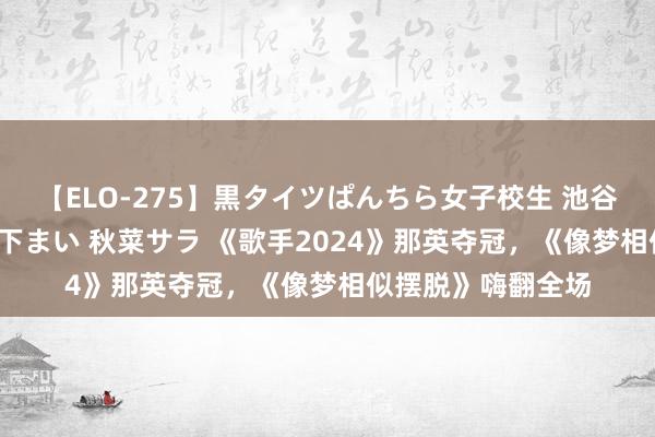 【ELO-275】黒タイツぱんちら女子校生 池谷ひかる さくら 宮下まい 秋菜サラ 《歌手2024》那英夺冠，《像梦相似摆脱》嗨翻全场