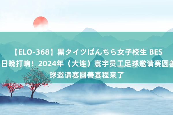 【ELO-368】黒タイツぱんちら女子校生 BEST 揭幕战2日晚打响！2024年（大连）寰宇员工足球邀请赛圆善赛程来了