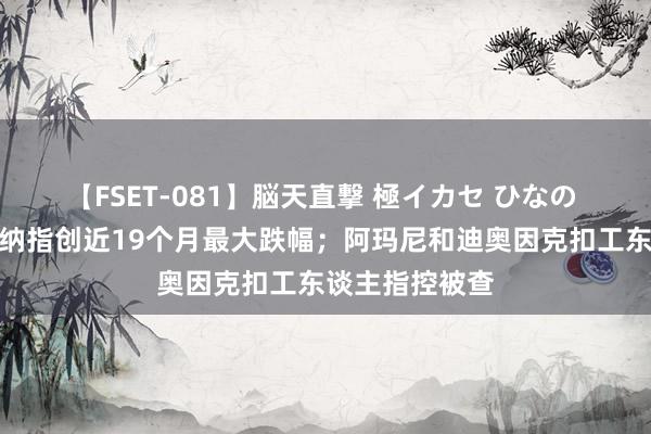 【FSET-081】脳天直撃 極イカセ ひなの 经纬早班车｜纳指创近19个月最大跌幅；阿玛尼和迪奥因克扣工东谈主指控被查