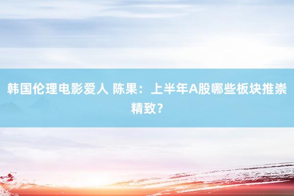 韩国伦理电影爱人 陈果：上半年A股哪些板块推崇精致？