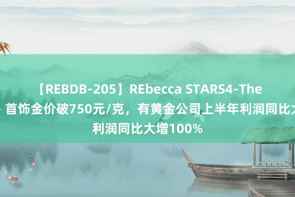 【REBDB-205】REbecca STARS4-The queens- 首饰金价破750元/克，有黄金公司上半年利润同比大增100%