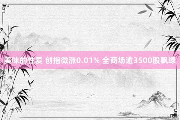 美味的性爱 创指微涨0.01% 全商场逾3500股飘绿