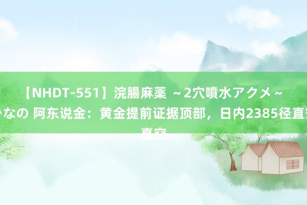 【NHDT-551】浣腸麻薬 ～2穴噴水アクメ～ ひなの 阿东说金：黄金提前证据顶部，日内2385径直空