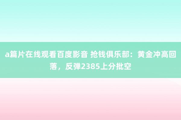 a篇片在线观看百度影音 抢钱俱乐部：黄金冲高回落，反弹2385上分批空