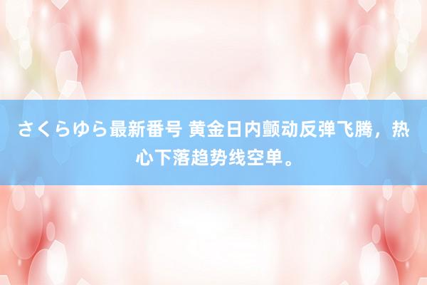 さくらゆら最新番号 黄金日内颤动反弹飞腾，热心下落趋势线空单。