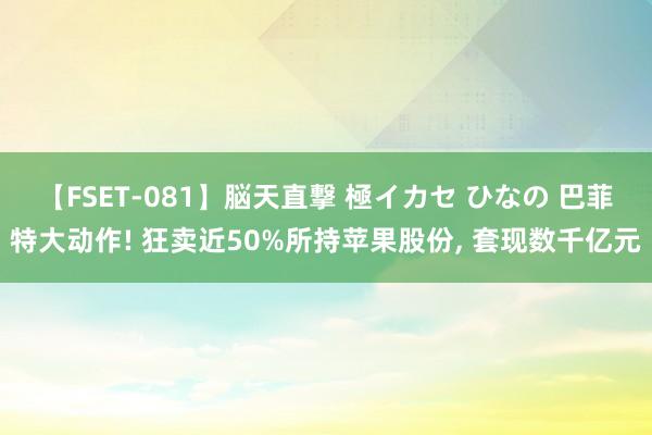 【FSET-081】脳天直撃 極イカセ ひなの 巴菲特大动作! 狂卖近50%所持苹果股份， 套现数千亿元