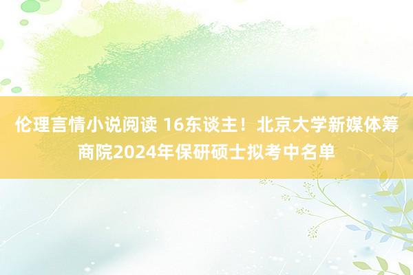 伦理言情小说阅读 16东谈主！北京大学新媒体筹商院2024年保研硕士拟考中名单