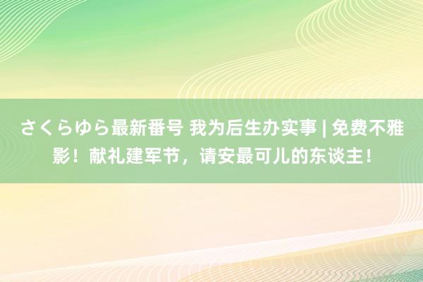 さくらゆら最新番号 我为后生办实事 | 免费不雅影！献礼建军节，请安最可儿的东谈主！