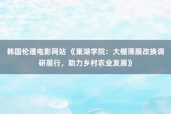 韩国伦理电影网站 《巢湖学院：大棚薄膜改换调研履行，助力乡村农业发展》