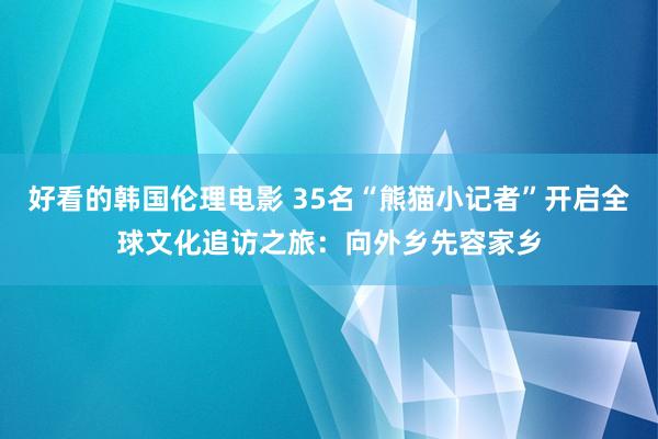 好看的韩国伦理电影 35名“熊猫小记者”开启全球文化追访之旅：向外乡先容家乡