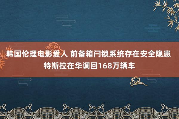 韩国伦理电影爱人 前备箱闩锁系统存在安全隐患 特斯拉在华调回168万辆车