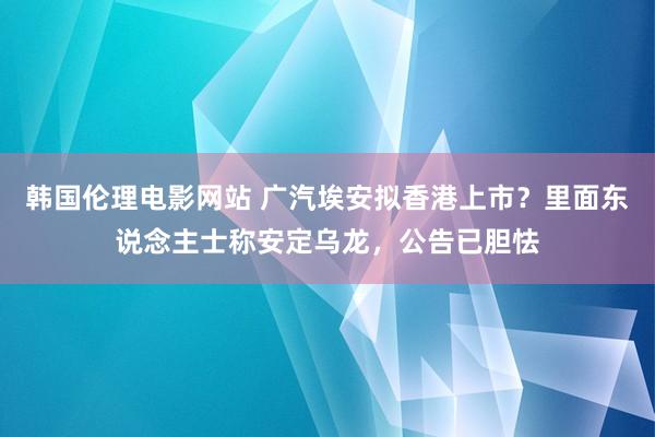 韩国伦理电影网站 广汽埃安拟香港上市？里面东说念主士称安定乌龙，公告已胆怯