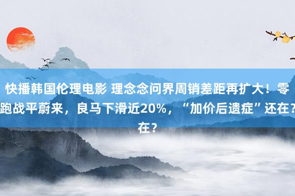 快播韩国伦理电影 理念念问界周销差距再扩大！零跑战平蔚来，良马下滑近20%，“加价后遗症”还在？