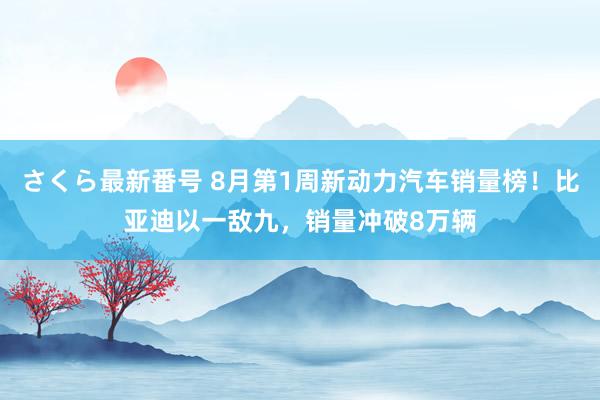 さくら最新番号 8月第1周新动力汽车销量榜！比亚迪以一敌九，销量冲破8万辆