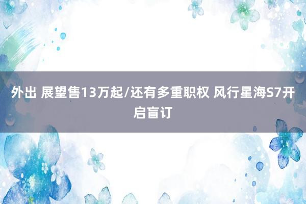 外出 展望售13万起/还有多重职权 风行星海S7开启盲订