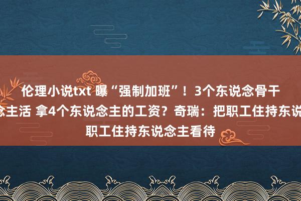 伦理小说txt 曝“强制加班”！3个东说念骨干5个东说念主活 拿4个东说念主的工资？奇瑞：把职工住持东说念主看待