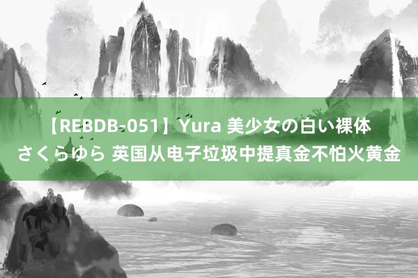 【REBDB-051】Yura 美少女の白い裸体 さくらゆら 英国从电子垃圾中提真金不怕火黄金