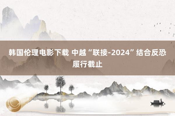 韩国伦理电影下载 中越“联接-2024”结合反恐履行截止