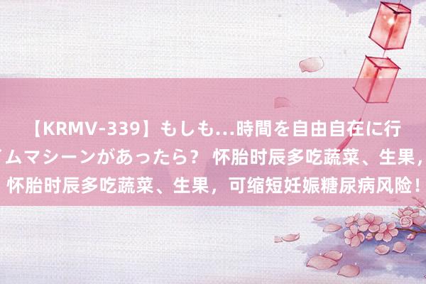 【KRMV-339】もしも…時間を自由自在に行ったり来たりできるタイムマシーンがあったら？ 怀胎时辰多吃蔬菜、生果，可缩短妊娠糖尿病风险！