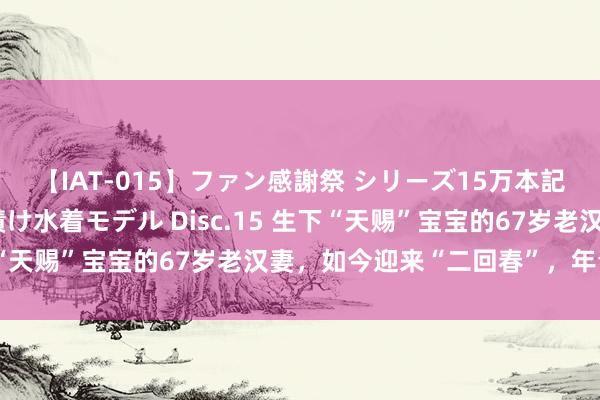 【IAT-015】ファン感謝祭 シリーズ15万本記念 これが噂の痙攣薬漬け水着モデル Disc.15 生下“天赐”宝宝的67岁老汉妻，如今迎来“二回春”，年青多了