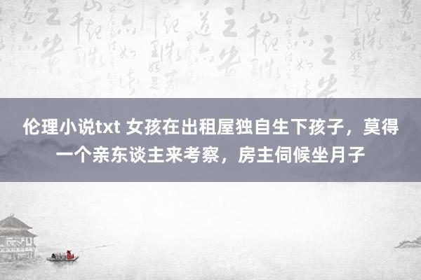 伦理小说txt 女孩在出租屋独自生下孩子，莫得一个亲东谈主来考察，房主伺候坐月子