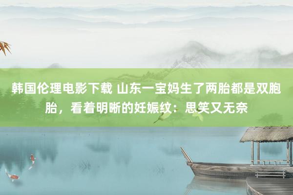 韩国伦理电影下载 山东一宝妈生了两胎都是双胞胎，看着明晰的妊娠纹：思笑又无奈