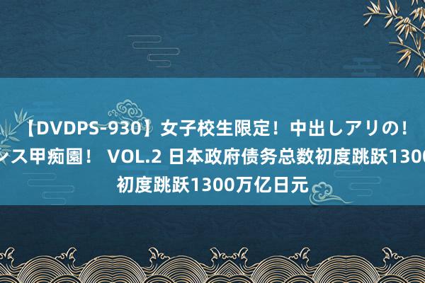 【DVDPS-930】女子校生限定！中出しアリの！腰フリダンス甲痴園！ VOL.2 日本政府债务总数初度跳跃1300万亿日元