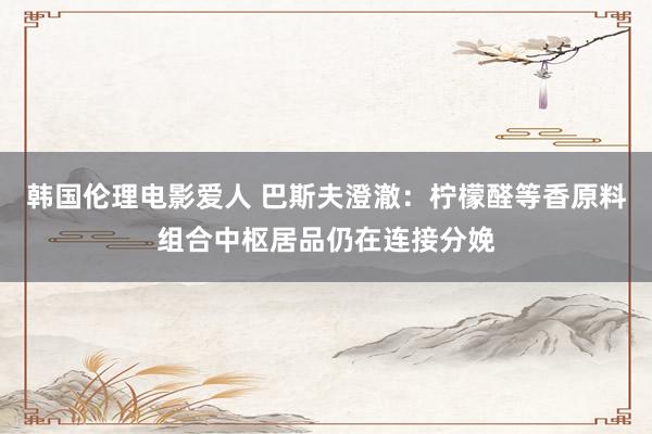 韩国伦理电影爱人 巴斯夫澄澈：柠檬醛等香原料组合中枢居品仍在连接分娩