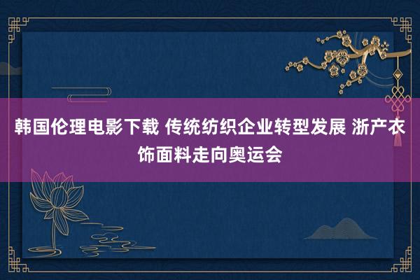 韩国伦理电影下载 传统纺织企业转型发展 浙产衣饰面料走向奥运会