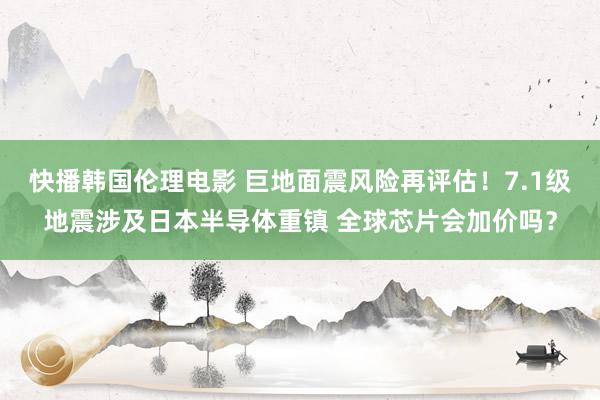 快播韩国伦理电影 巨地面震风险再评估！7.1级地震涉及日本半导体重镇 全球芯片会加价吗？