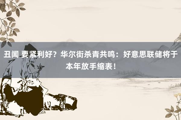 丑闻 要紧利好？华尔街杀青共鸣：好意思联储将于本年放手缩表！