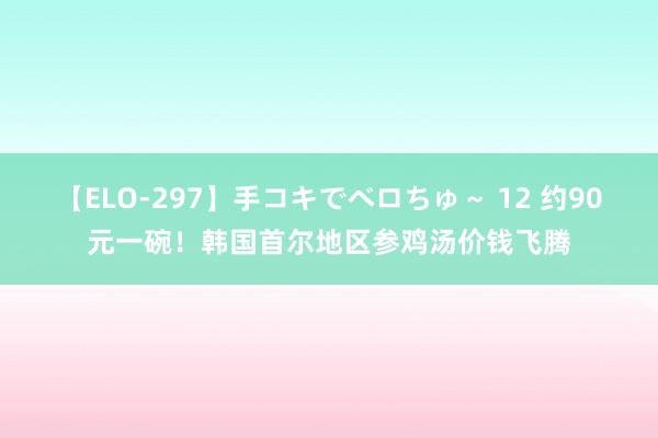 【ELO-297】手コキでベロちゅ～ 12 约90元一碗！韩国首尔地区参鸡汤价钱飞腾