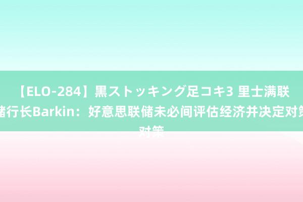 【ELO-284】黒ストッキング足コキ3 里士满联储行长Barkin：好意思联储未必间评估经济并决定对策