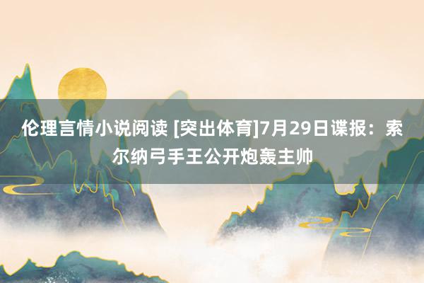 伦理言情小说阅读 [突出体育]7月29日谍报：索尔纳弓手王公开炮轰主帅