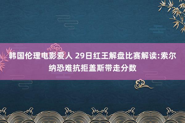 韩国伦理电影爱人 29日红王解盘比赛解读:索尔纳恐难抗拒盖斯带走分数