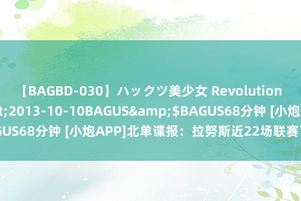 【BAGBD-030】ハックツ美少女 Revolution さくらゆら</a>2013-10-10BAGUS&$BAGUS68分钟 [小炮APP]北单谍报：拉努斯近22场联赛下半场有进球