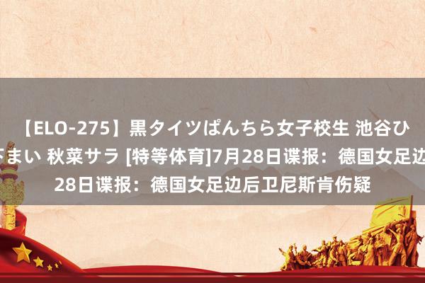 【ELO-275】黒タイツぱんちら女子校生 池谷ひかる さくら 宮下まい 秋菜サラ [特等体育]7月28日谍报：德国女足边后卫尼斯肯伤疑