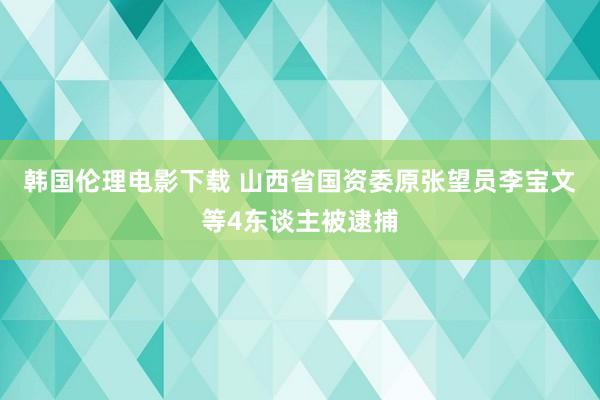 韩国伦理电影下载 山西省国资委原张望员李宝文等4东谈主被逮捕