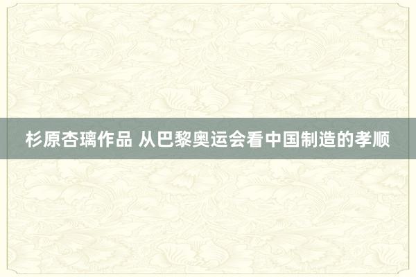 杉原杏璃作品 从巴黎奥运会看中国制造的孝顺