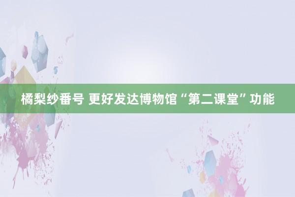 橘梨纱番号 更好发达博物馆“第二课堂”功能