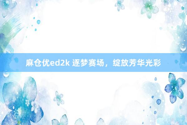 麻仓优ed2k 逐梦赛场，绽放芳华光彩