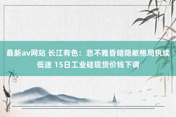 最新av网站 长江有色：悲不雅昏暗隐敝格局执续低迷 15日工业硅现货价钱下调