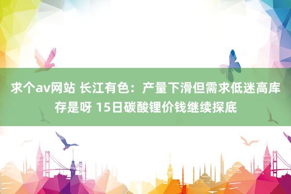 求个av网站 长江有色：产量下滑但需求低迷高库存是呀 15日碳酸锂价钱继续探底